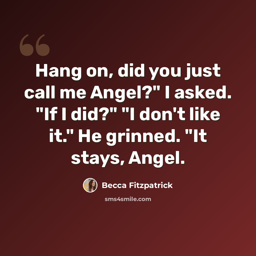 “Hang on, did you just call me Angel?" I asked. "If I did?" "I don't like it." He grinned. "It stays, Angel.” quote by Becca Fitzpatrick