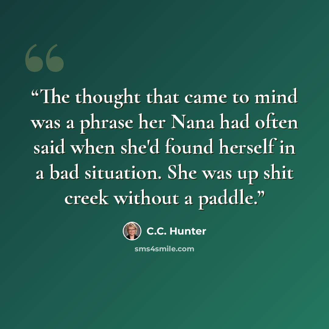 “The thought that came to mind was a phrase her Nana had often said when she'd found herself in a bad situation. She was up shit creek without a paddle.” quote by C.C. Hunter