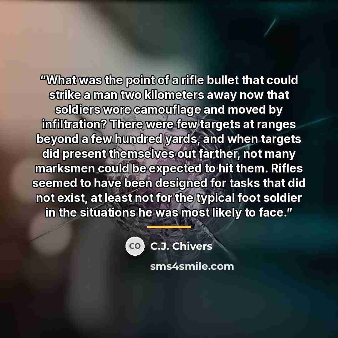“What was the point of a rifle bullet that could strike a man two kilometers away now that soldiers wore camouflage and moved by infiltration? There were few targets at ranges beyond a few hundred yards, and when targets did present themselves out farther, not many marksmen could be expected to hit…” quote by C.J. Chivers