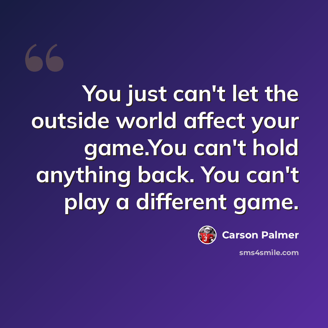 “You just can't let the outside world affect your game.You can't hold anything back. You can't play a different game.” quote by Carson Palmer