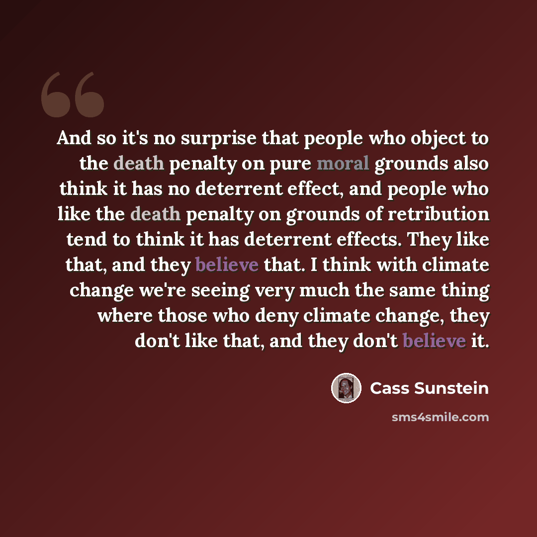 “And so it's no surprise that people who object to the death penalty on pure moral grounds also think it has no deterrent effect, and people who like the death penalty on grounds of retribution tend to think it has deterrent effects. They like that, and they believe that. I think with climate…” quote by Cass Sunstein