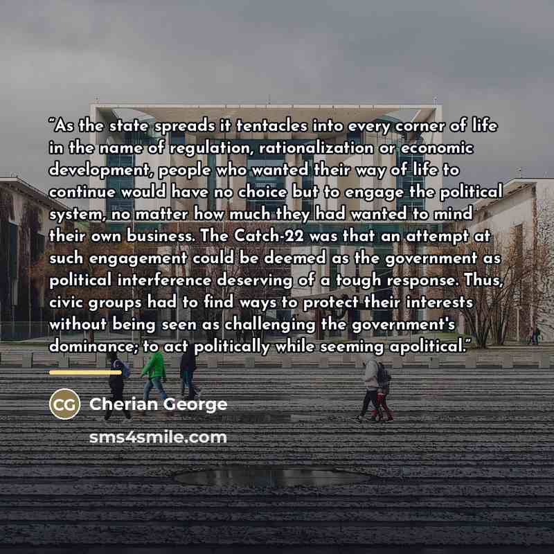 “As the state spreads it tentacles into every corner of life in the name of regulation, rationalization or economic development, people who wanted their way of life to continue would have no choice but to engage the political system, no matter how much they had wanted to mind their own business…” quote by Cherian George