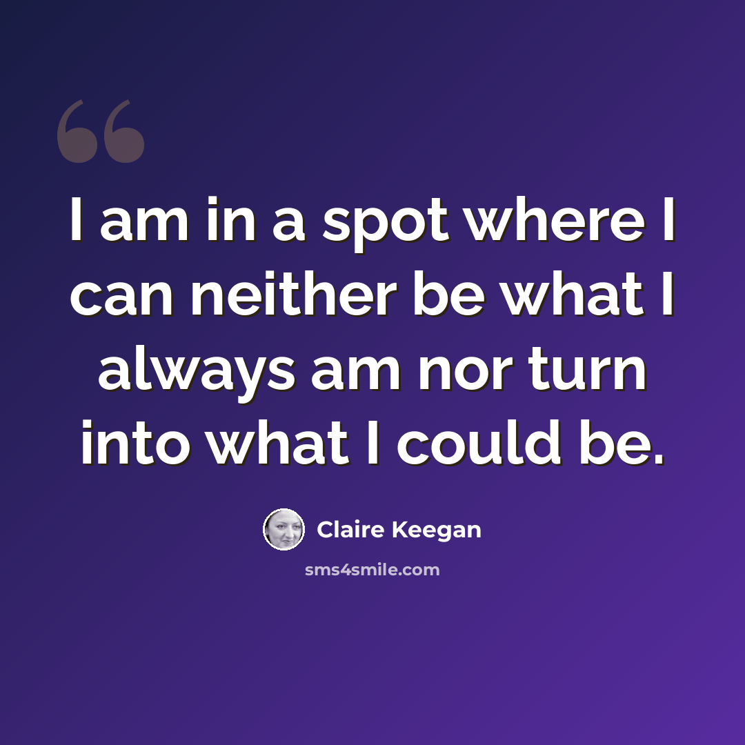 “I am in a spot where I can neither be what I always am nor turn into what I could be.” quote by Claire Keegan