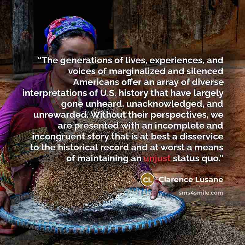 “The generations of lives, experiences, and voices of marginalized and silenced Americans offer an array of diverse interpretations of U.S. history that have largely gone unheard, unacknowledged, and unrewarded. Without their perspectives, we are presented with an incomplete and incongruent story…” quote by Clarence Lusane
