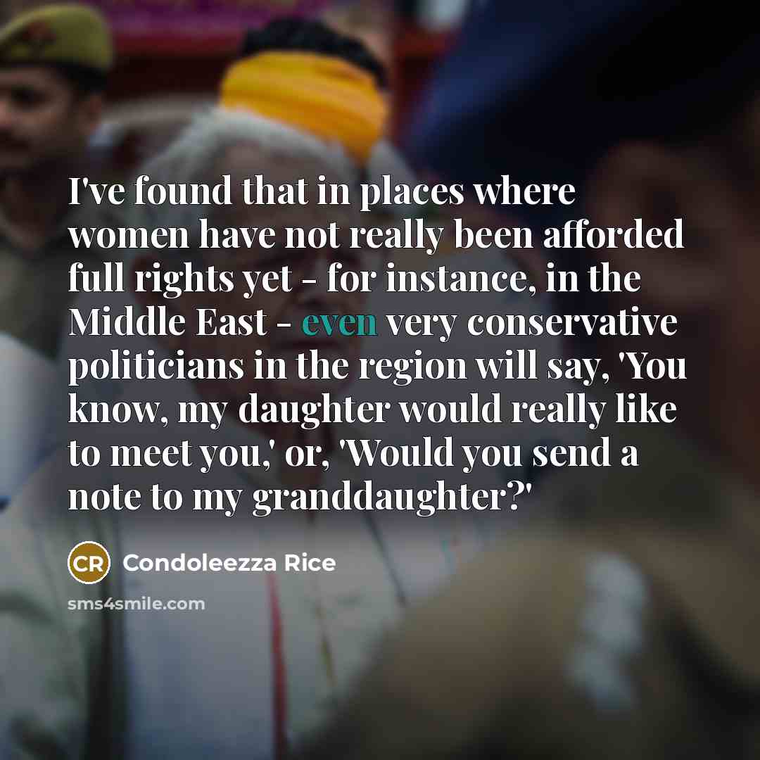 “I've found that in places where women have not really been afforded full rights yet - for instance, in the Middle East - even very conservative politicians in the region will say, 'You know, my daughter would really like to meet you,' or, 'Would you send a note to my granddaughter?'” quote by Condoleezza Rice