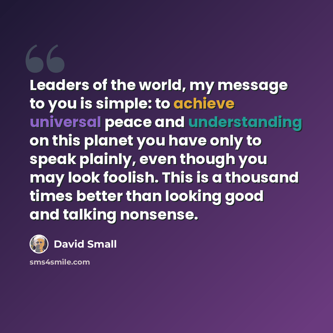 “Leaders of the world, my message to you is simple: to achieve universal peace and understanding on this planet you have only to speak plainly, even though you may look foolish. This is a thousand times better than looking good and talking nonsense.” quote by David Small