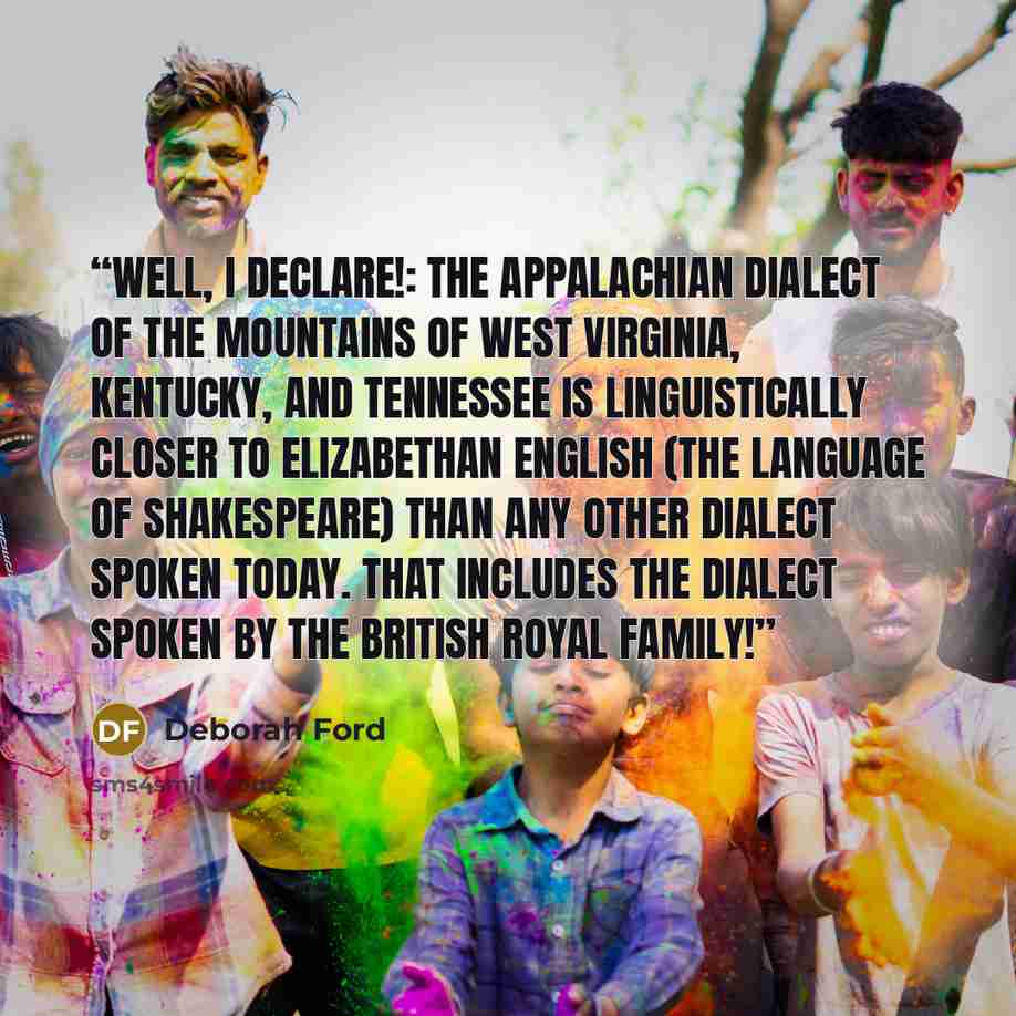 “Well, I declare!: The Appalachian dialect of the mountains of West Virginia, Kentucky, and Tennessee is linguistically closer to Elizabethan English (the language of Shakespeare) than any other dialect spoken today. That includes the dialect spoken by the British royal family!” quote by Deborah Ford
