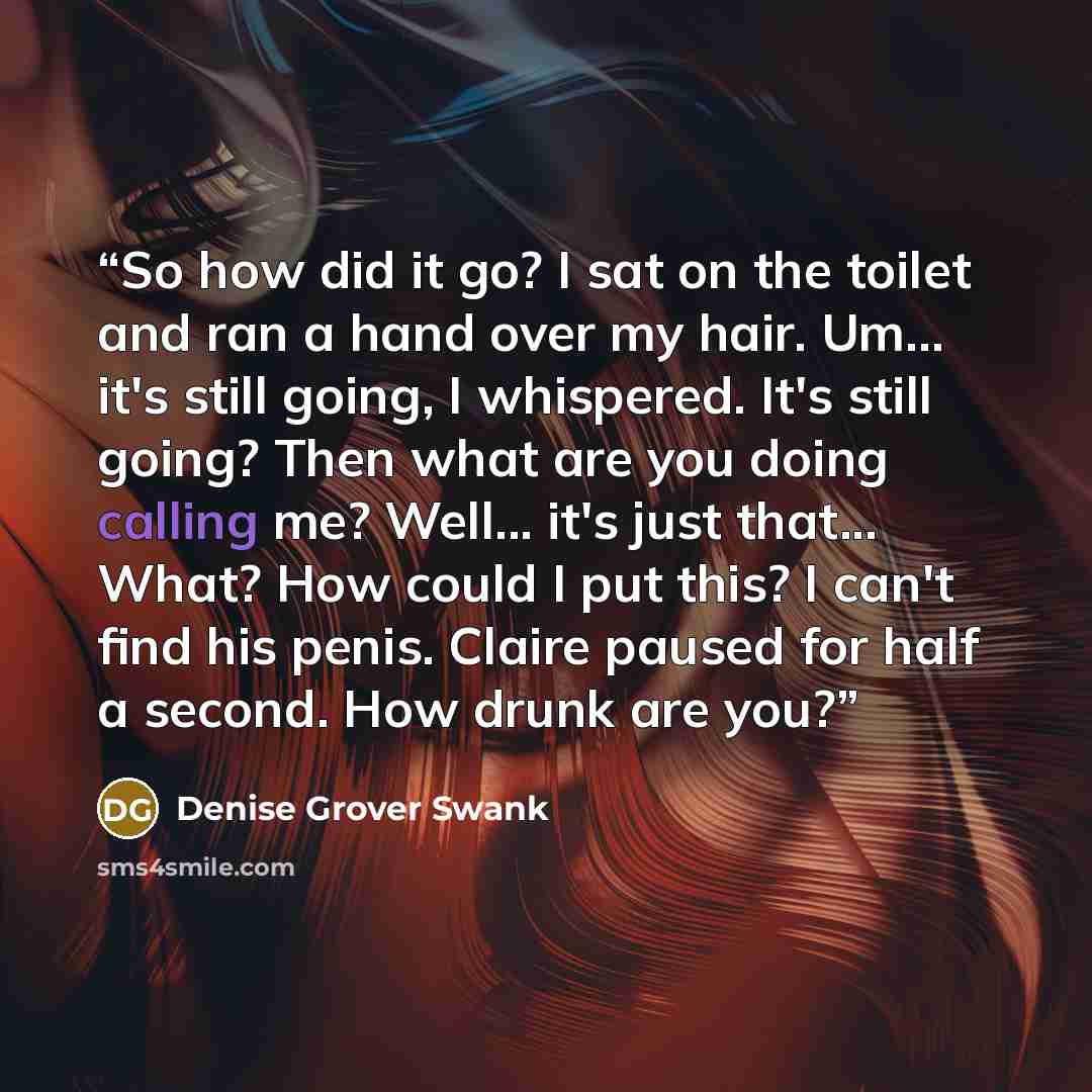 “So how did it go? I sat on the toilet and ran a hand over my hair. Um... it's still going, I whispered. It's still going? Then what are you doing calling me? Well... it's just that... What? How could I put this? I can't find his penis. Claire paused for half a second. How drunk are you?” quote by Denise Grover Swank