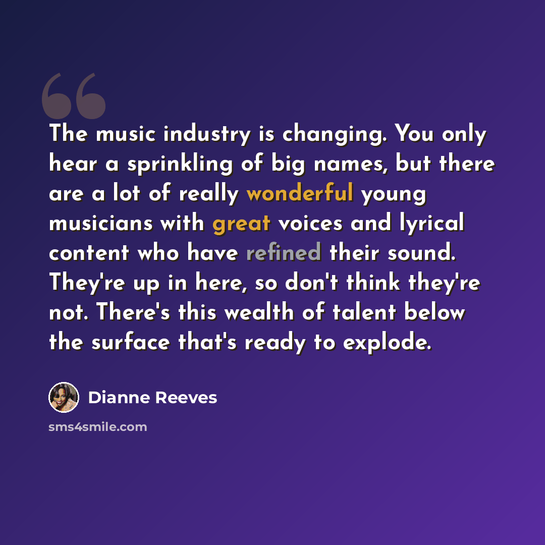 “The music industry is changing. You only hear a sprinkling of big names, but there are a lot of really wonderful young musicians with great voices and lyrical content who have refined their sound. They're up in here, so don't think they're not. There's this wealth of talent below the surface…” quote by Dianne Reeves