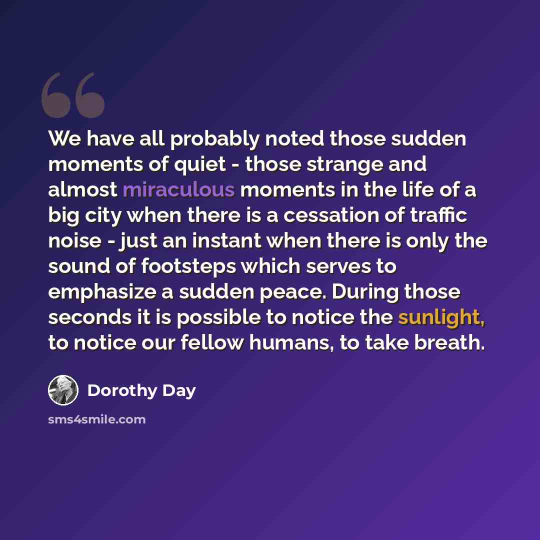 “We have all probably noted those sudden moments of quiet - those strange and almost miraculous moments in the life of a big city when there is a cessation of traffic noise - just an instant when there is only the sound of footsteps which serves to emphasize a sudden peace. During those seconds it…” quote by Dorothy Day