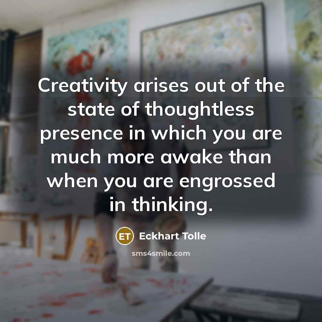 “Creativity arises out of the state of thoughtless presence in which you are much more awake than when you are engrossed in thinking.” quote by Eckhart Tolle