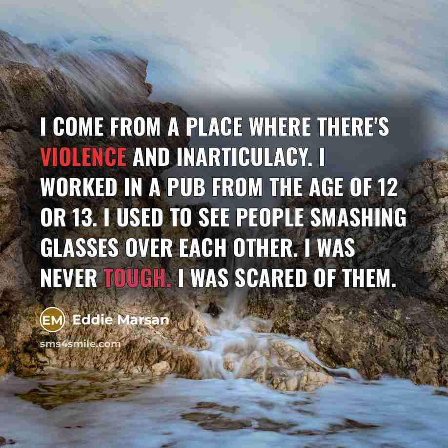 “I come from a place where there's violence and inarticulacy. I worked in a pub from the age of 12 or 13. I used to see people smashing glasses over each other. I was never tough. I was scared of them.” quote by Eddie Marsan
