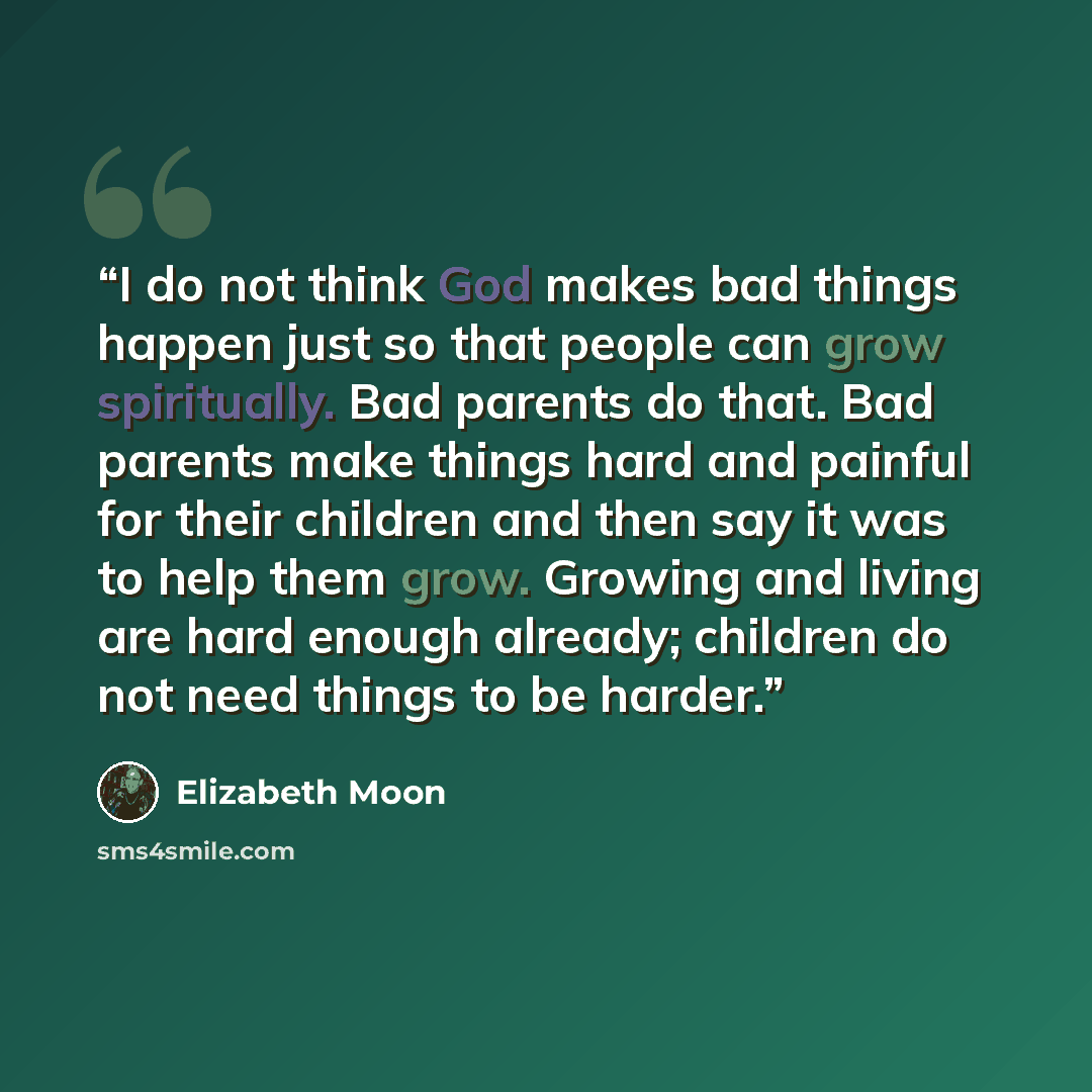 “I do not think God makes bad things happen just so that people can grow spiritually. Bad parents do that. Bad parents make things hard and painful for their children and then say it was to help them grow. Growing and living are hard enough already; children do not need things to be harder.” quote by Elizabeth Moon