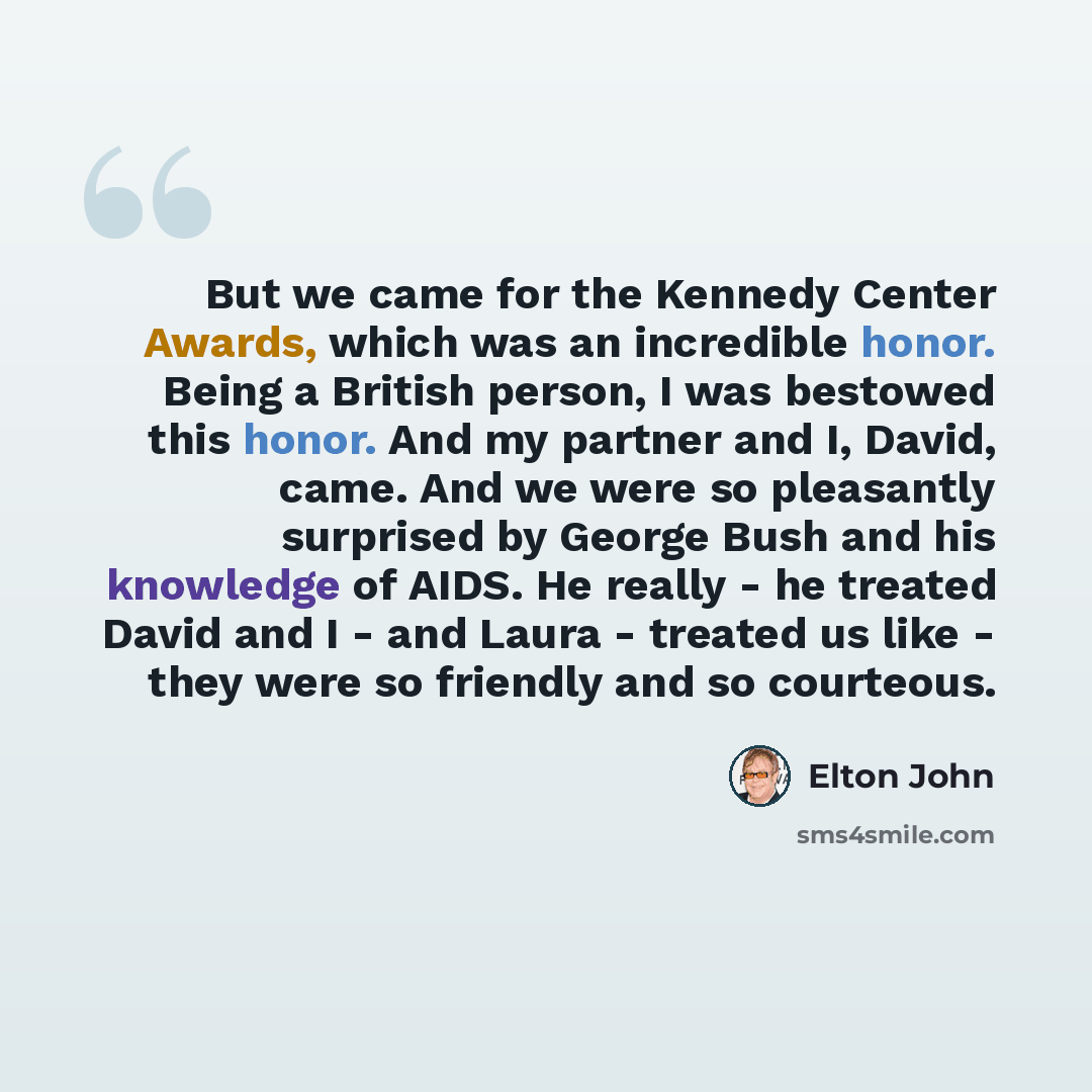 “But we came for the Kennedy Center Awards, which was an incredible honor. Being a British person, I was bestowed this honor. And my partner and I, David, came. And we were so pleasantly surprised by George Bush and his knowledge of AIDS. He really - he treated David and I - and Laura - treated us…” quote by Elton John