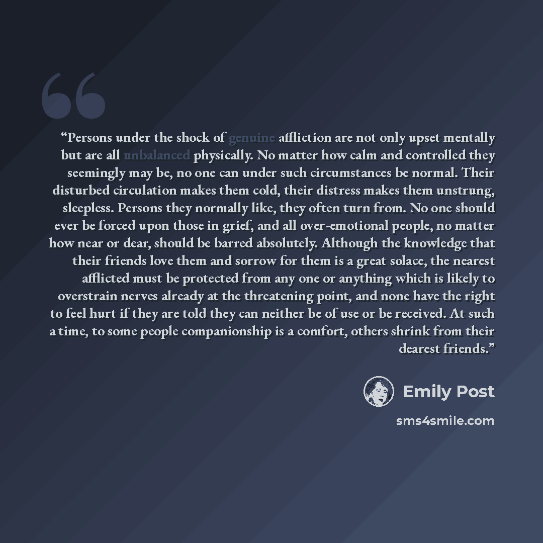 “Persons under the shock of genuine affliction are not only upset mentally but are all unbalanced physically. No matter how calm and controlled they seemingly may be, no one can under such circumstances be normal. Their disturbed circulation makes them cold, their distress makes them unstrung…” quote by Emily Post