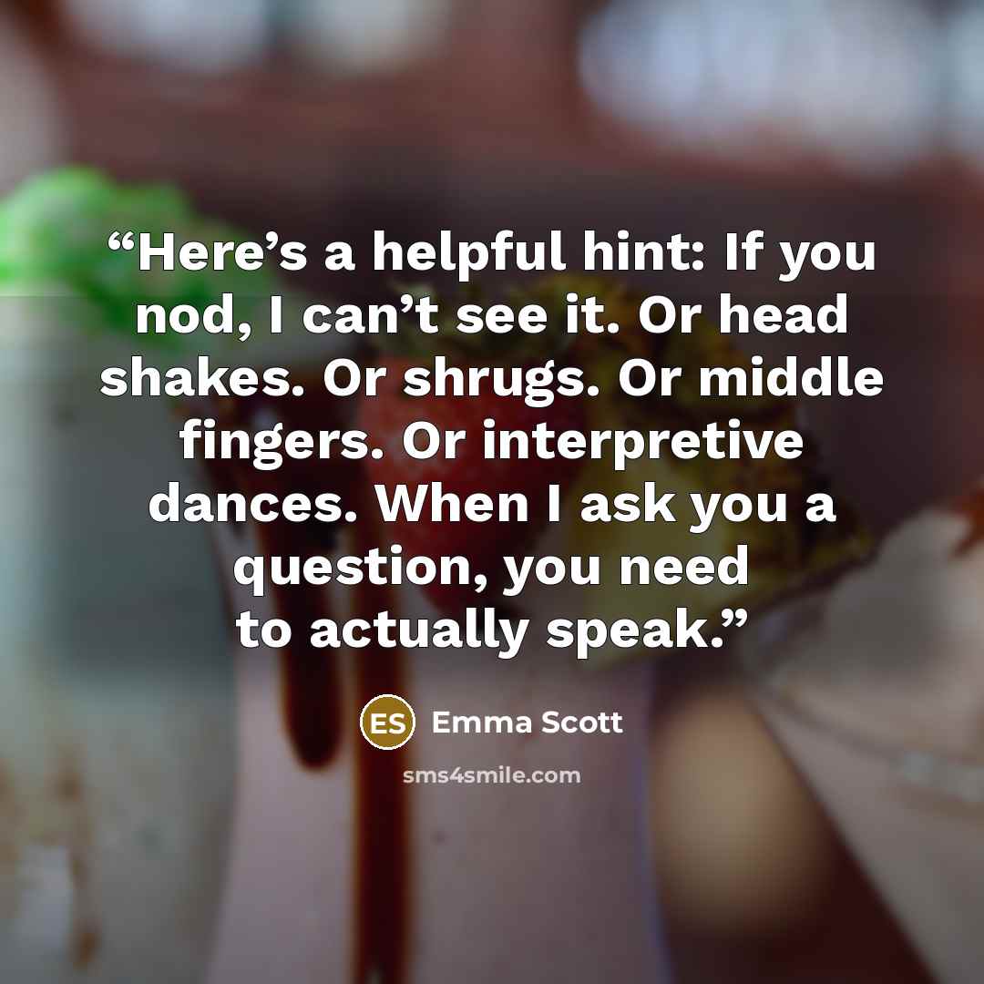 “Here’s a helpful hint: If you nod, I can’t see it. Or head shakes. Or shrugs. Or middle fingers. Or interpretive dances. When I ask you a question, you need to actually speak.” quote by Emma Scott