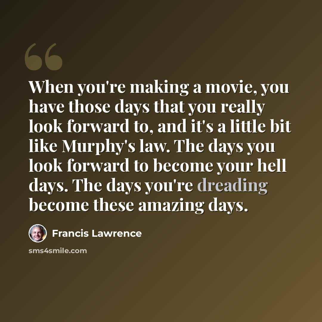 “When you're making a movie, you have those days that you really look forward to, and it's a little bit like Murphy's law. The days you look forward to become your hell days. The days you're dreading become these amazing days.” quote by Francis Lawrence