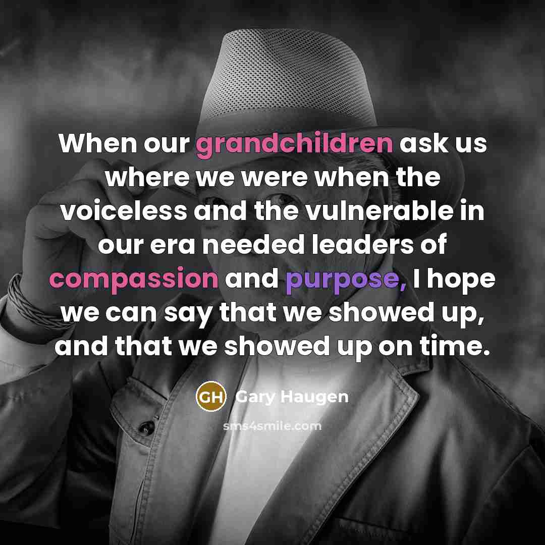 “When our grandchildren ask us where we were when the voiceless and the vulnerable in our era needed leaders of compassion and purpose, I hope we can say that we showed up, and that we showed up on time.” quote by Gary Haugen