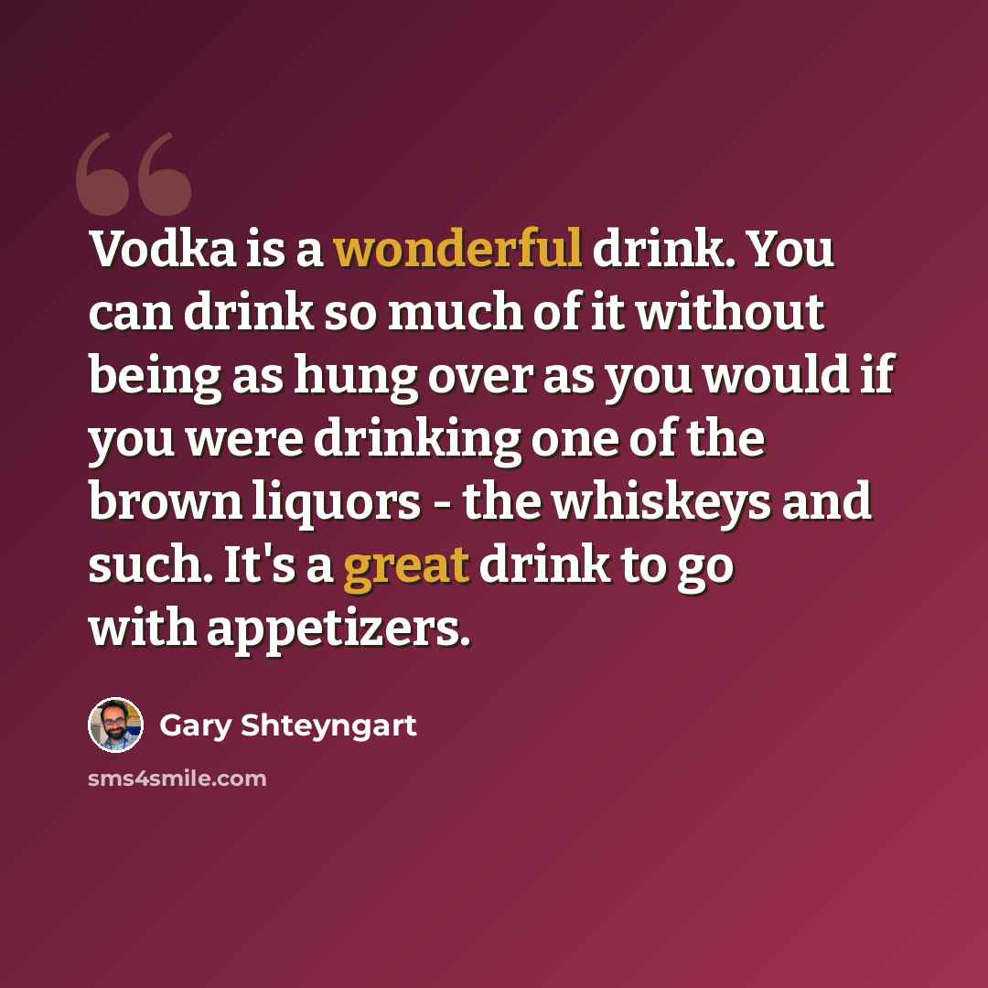 “Vodka is a wonderful drink. You can drink so much of it without being as hung over as you would if you were drinking one of the brown liquors - the whiskeys and such. It's a great drink to go with appetizers.” quote by Gary Shteyngart