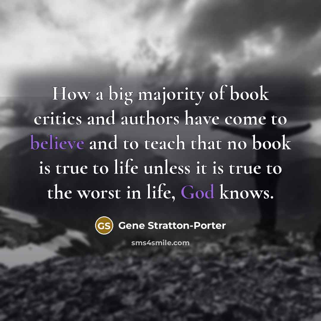 “How a big majority of book critics and authors have come to believe and to teach that no book is true to life unless it is true to the worst in life, God knows.” quote by Gene Stratton-Porter