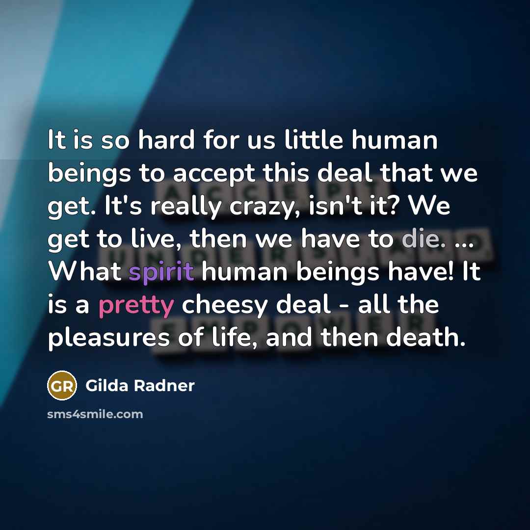 “It is so hard for us little human beings to accept this deal that we get. It's really crazy, isn't it? We get to live, then we have to die. ... What spirit human beings have! It is a pretty cheesy deal - all the pleasures of life, and then death.” quote by Gilda Radner