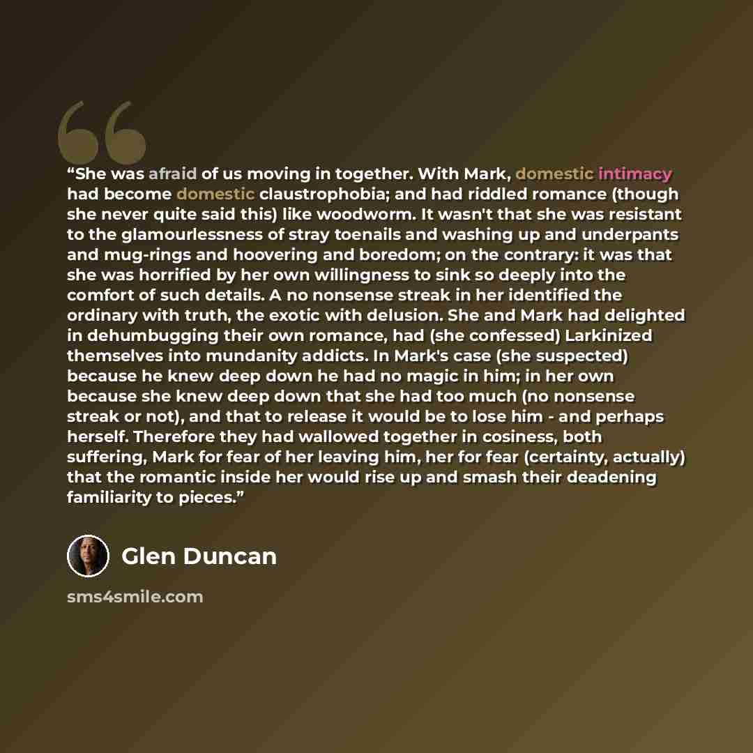 “She was afraid of us moving in together. With Mark, domestic intimacy had become domestic claustrophobia; and had riddled romance (though she never quite said this) like woodworm. It wasn't that she was resistant to the glamourlessness of stray toenails and washing up and underpants and mug-rings…” quote by Glen Duncan