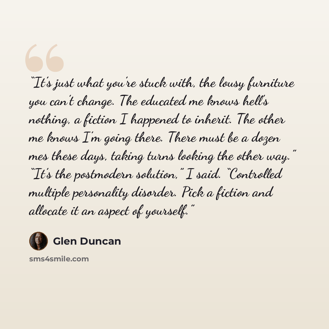 “It’s just what you’re stuck with, the lousy furniture you can’t change. The educated me knows hell’s nothing, a fiction I happened to inherit. The other me knows I’m going there. There must be a dozen mes these days, taking turns looking the other way.” “It’s the postmodern solution,” I said…” quote by Glen Duncan