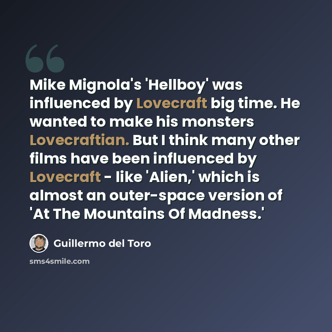 “Mike Mignola's 'Hellboy' was influenced by Lovecraft big time. He wanted to make his monsters Lovecraftian. But I think many other films have been influenced by Lovecraft - like 'Alien,' which is almost an outer-space version of 'At The Mountains Of Madness.'” quote by Guillermo del Toro