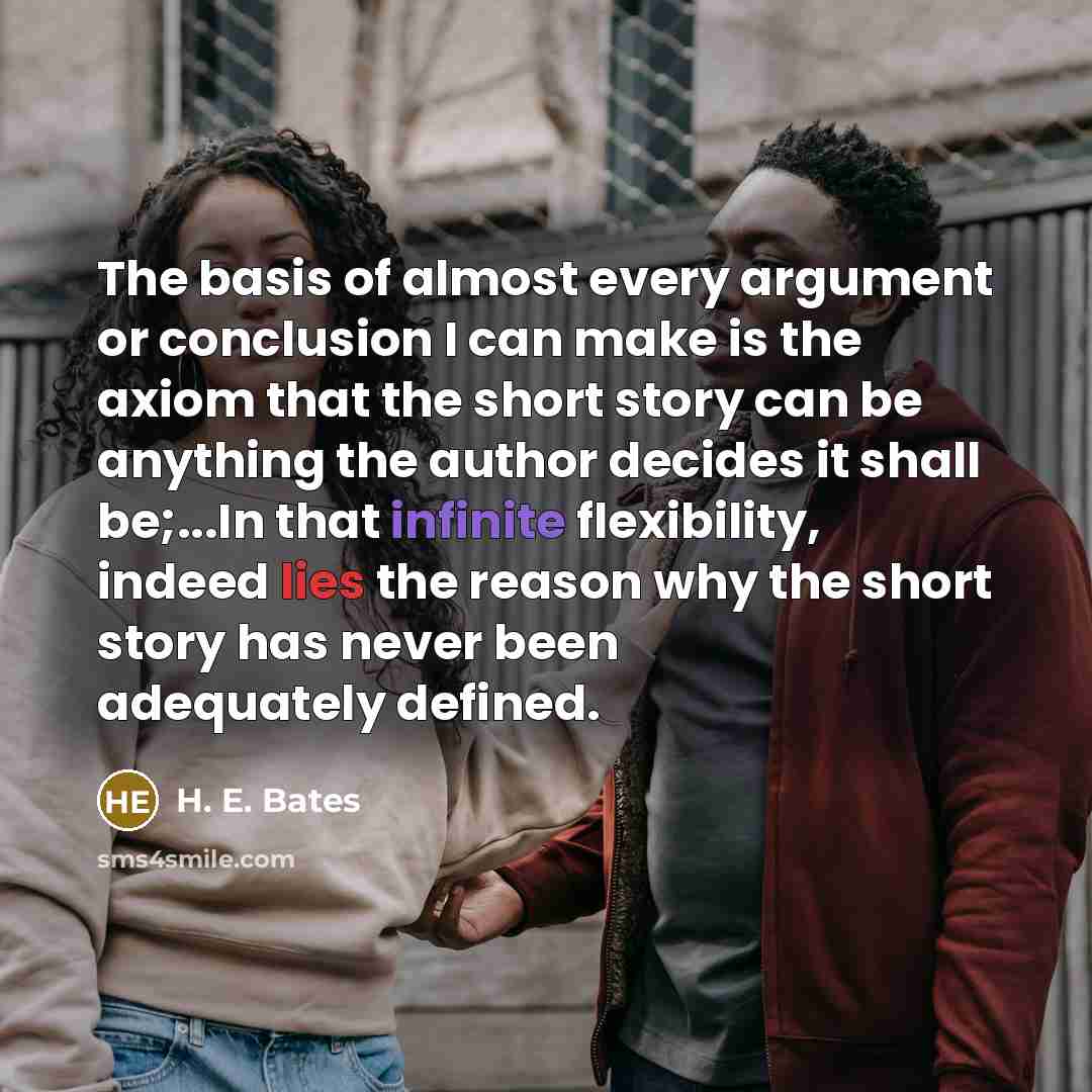 “The basis of almost every argument or conclusion I can make is the axiom that the short story can be anything the author decides it shall be;...In that infinite flexibility, indeed lies the reason why the short story has never been adequately defined.” quote by H. E. Bates