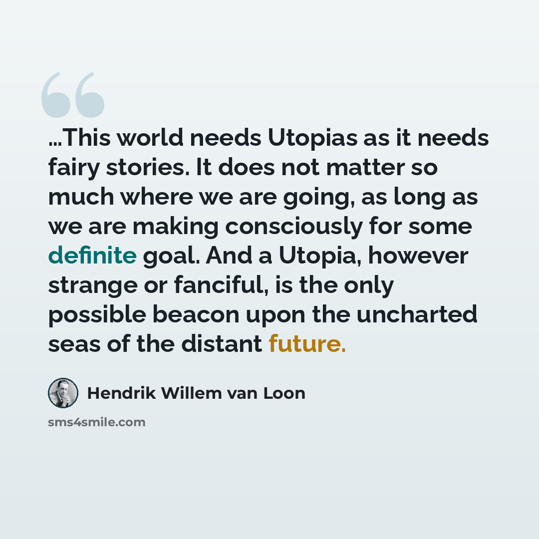 “…This world needs Utopias as it needs fairy stories. It does not matter so much where we are going, as long as we are making consciously for some definite goal. And a Utopia, however strange or fanciful, is the only possible beacon upon the uncharted seas of the distant future.” quote by Hendrik Willem van Loon