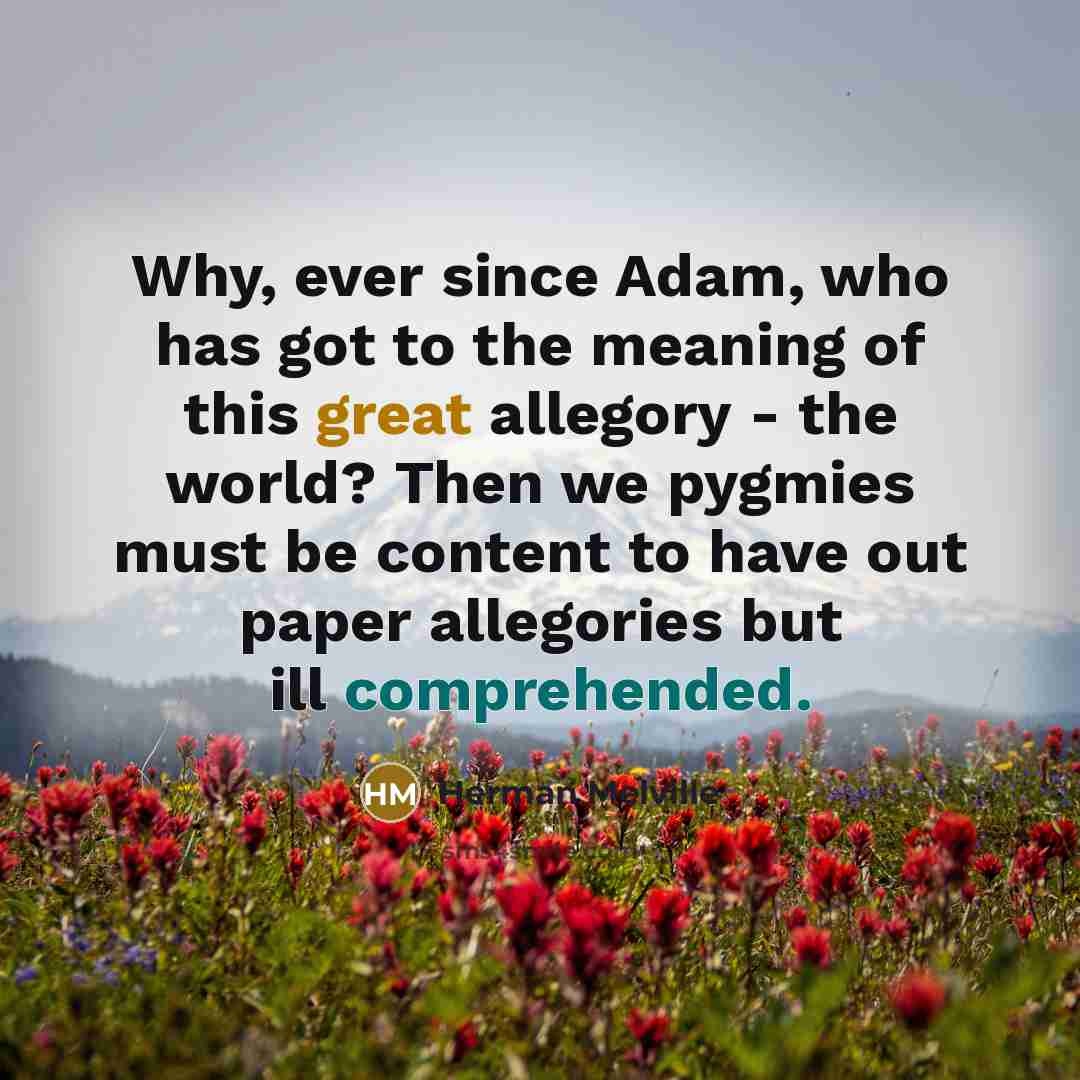 “Why, ever since Adam, who has got to the meaning of this great allegory - the world? Then we pygmies must be content to have out paper allegories but ill comprehended.” quote by Herman Melville
