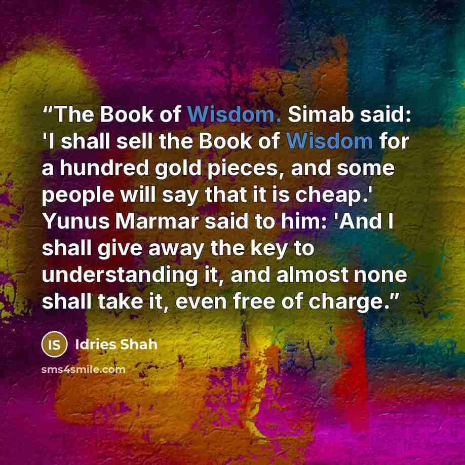 “The Book of Wisdom. Simab said: 'I shall sell the Book of Wisdom for a hundred gold pieces, and some people will say that it is cheap.' Yunus Marmar said to him: 'And I shall give away the key to understanding it, and almost none shall take it, even free of charge.” quote by Idries Shah