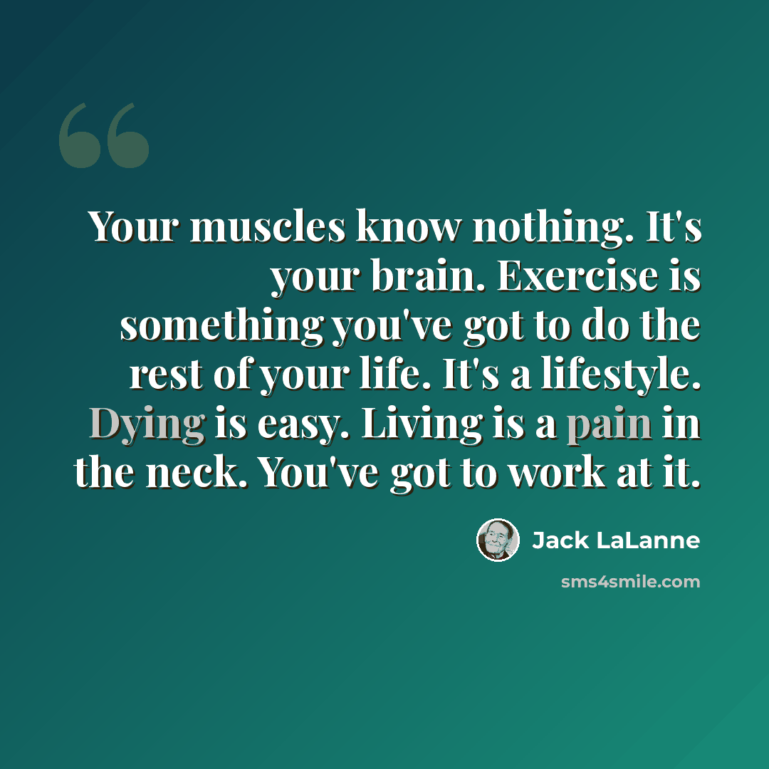 “Your muscles know nothing. It's your brain. Exercise is something you've got to do the rest of your life. It's a lifestyle. Dying is easy. Living is a pain in the neck. You've got to work at it.” quote by Jack LaLanne