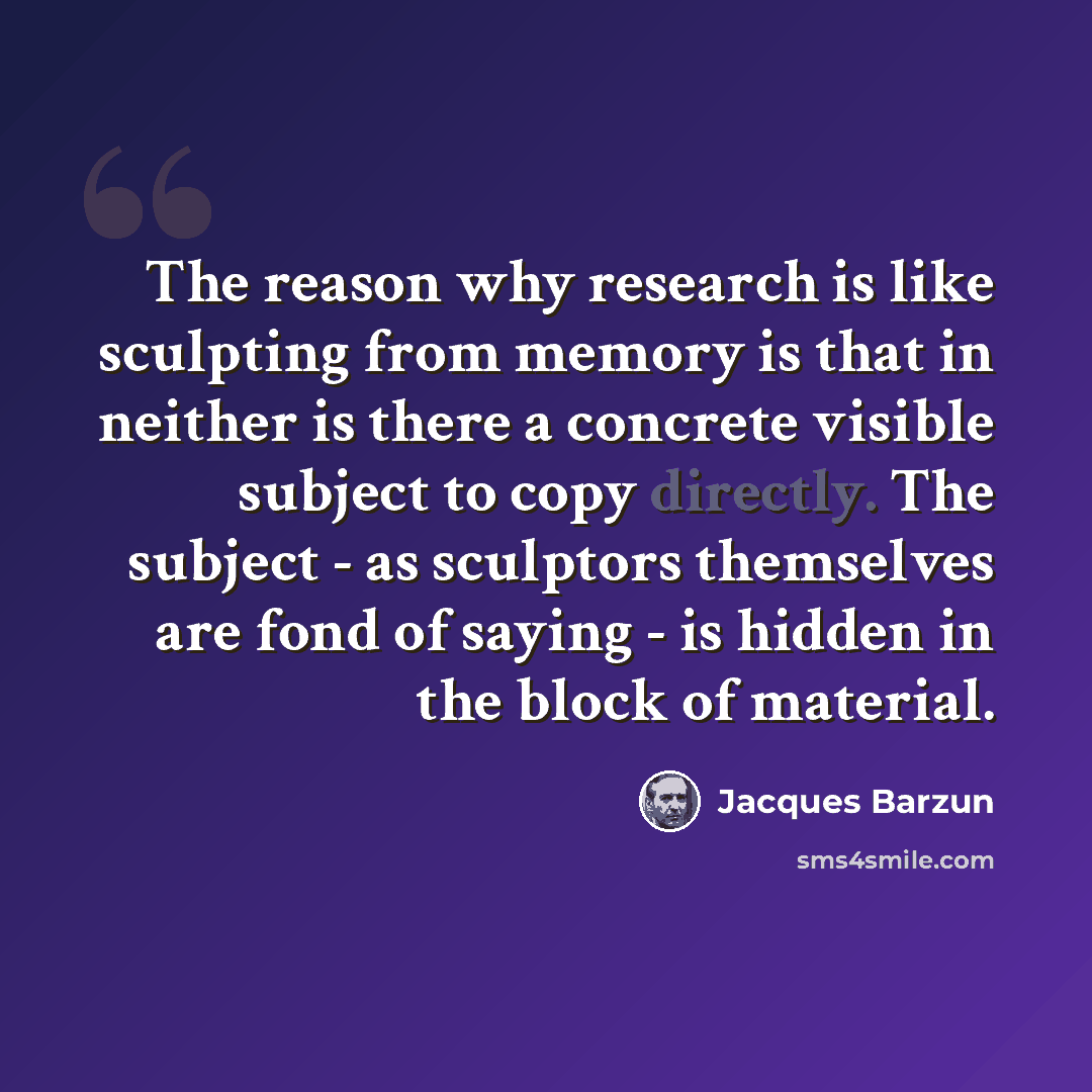 “The reason why research is like sculpting from memory is that in neither is there a concrete visible subject to copy directly. The subject - as sculptors themselves are fond of saying - is hidden in the block of material.” quote by Jacques Barzun