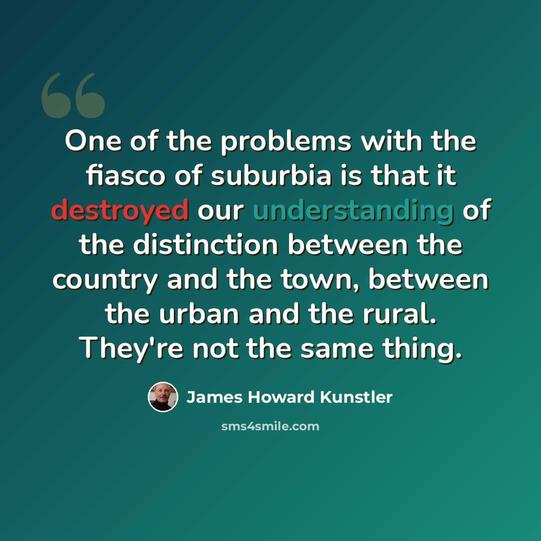 “One of the problems with the fiasco of suburbia is that it destroyed our understanding of the distinction between the country and the town, between the urban and the rural. They're not the same thing.” quote by James Howard Kunstler