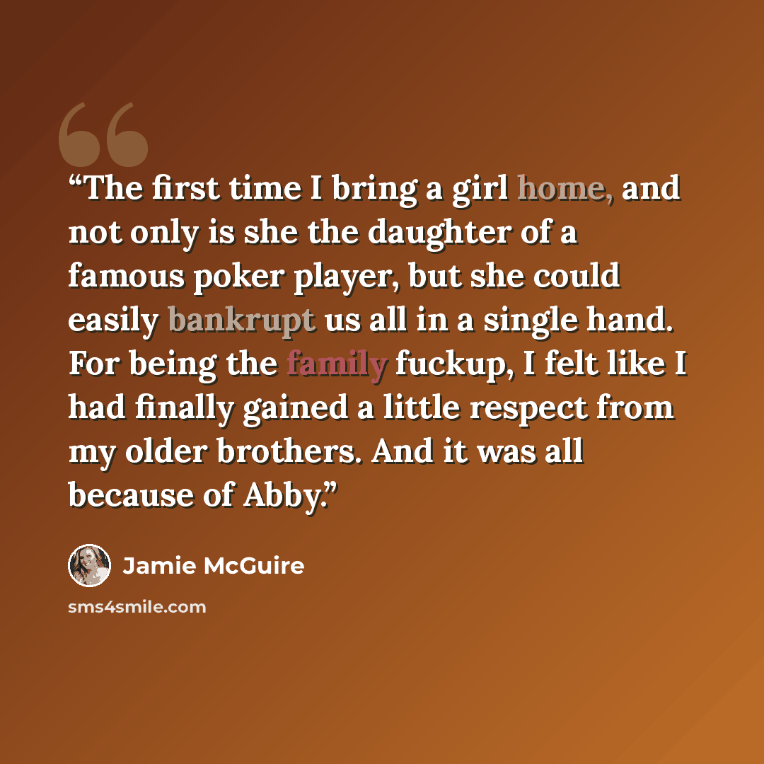 “The first time I bring a girl home, and not only is she the daughter of a famous poker player, but she could easily bankrupt us all in a single hand. For being the family fuckup, I felt like I had finally gained a little respect from my older brothers. And it was all because of Abby.” quote by Jamie McGuire