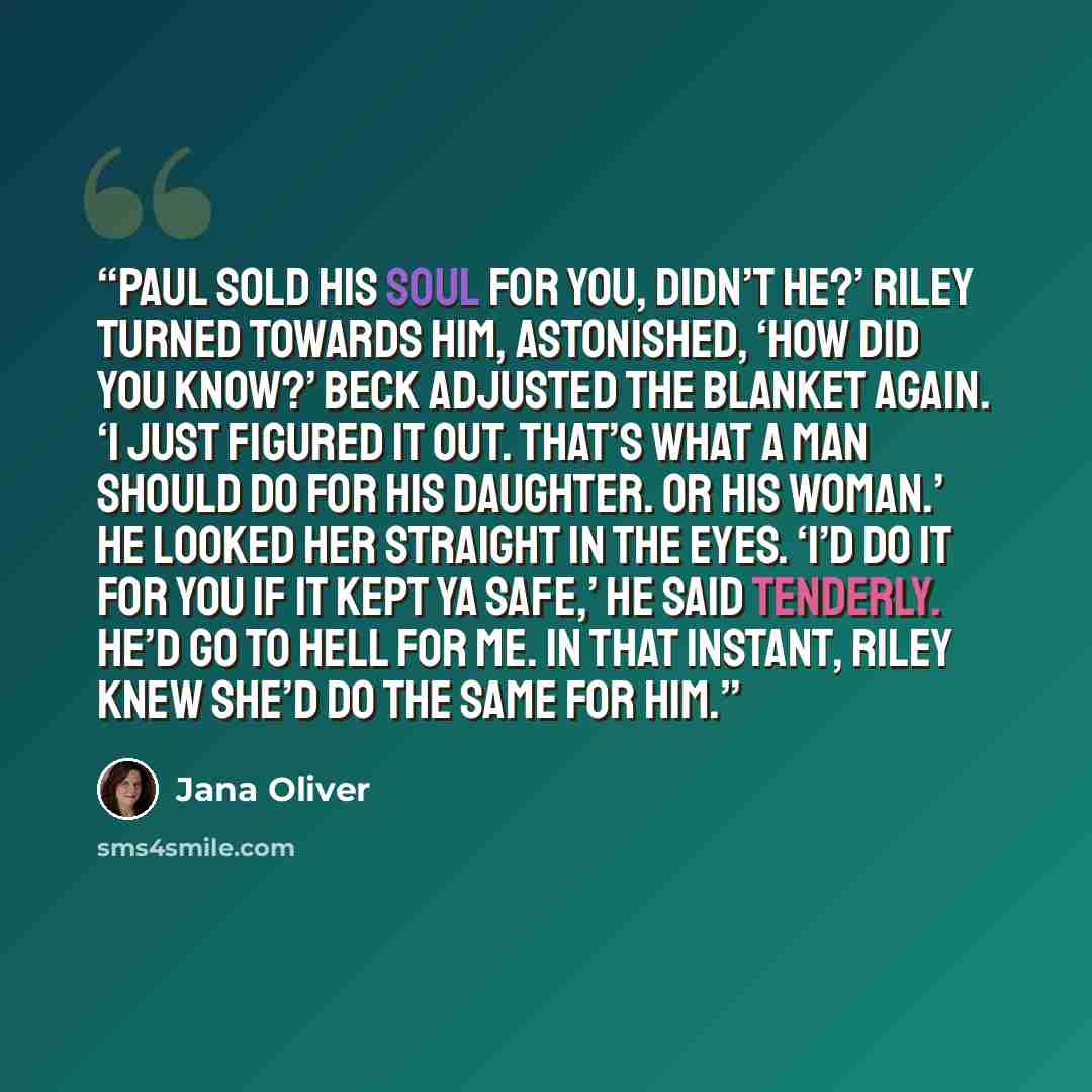 “Paul sold his soul for you, didn’t he?’ Riley turned towards him, astonished, ‘How did you know?’ Beck adjusted the blanket again. ‘I just figured it out. That’s what a man should do for his daughter. Or his woman.’ He looked her straight in the eyes. ‘I’d do it for you if it kept ya safe,’ he…” quote by Jana Oliver