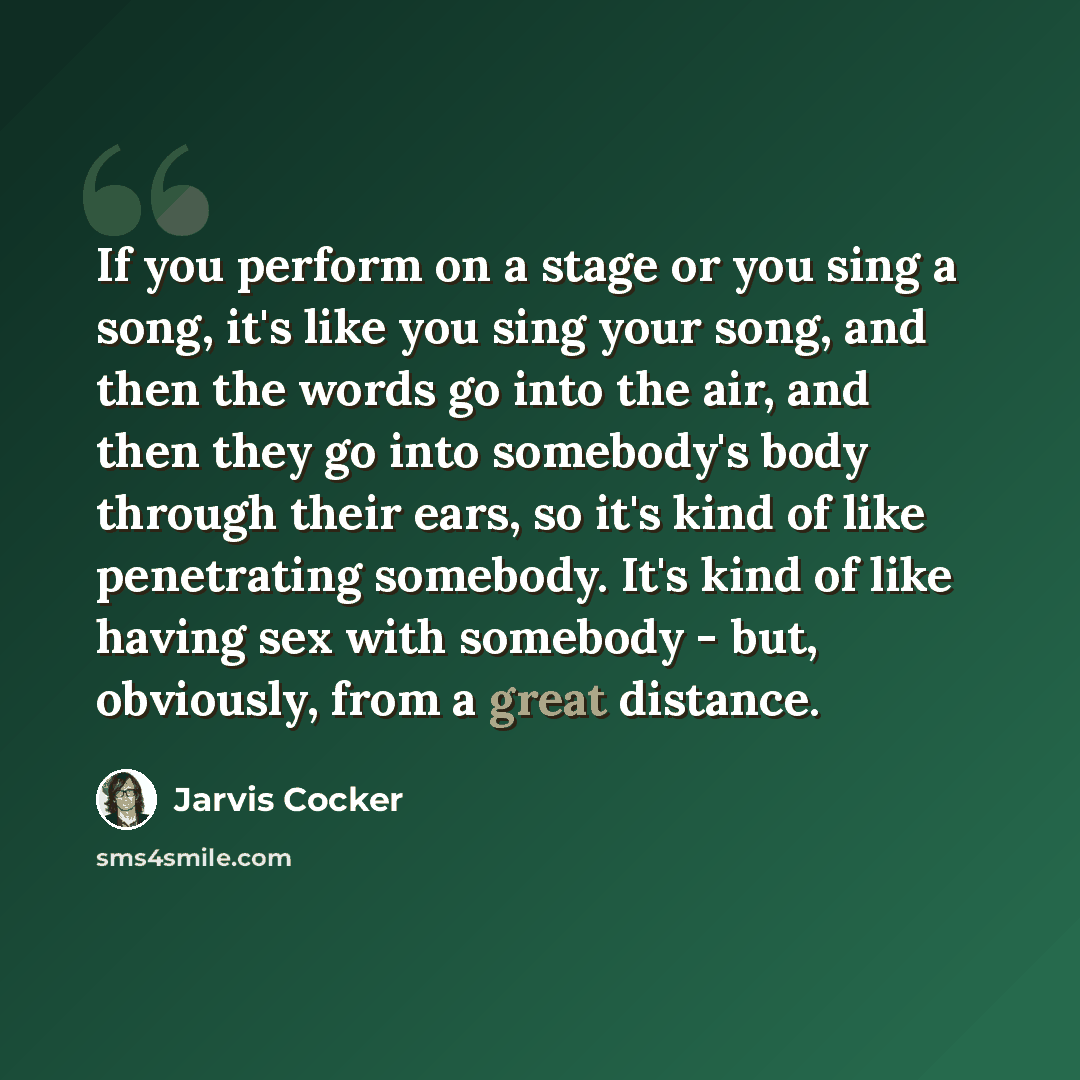 “If you perform on a stage or you sing a song, it's like you sing your song, and then the words go into the air, and then they go into somebody's body through their ears, so it's kind of like penetrating somebody. It's kind of like having sex with somebody - but, obviously, from a great distance.” quote by Jarvis Cocker