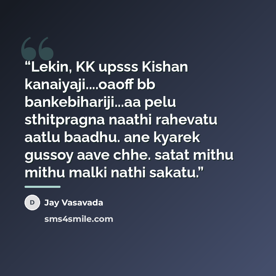 “Lekin, KK upsss Kishan kanaiyaji…oaoff bb bankebihariji...aa pelu sthitpragna naathi rahevatu aatlu baadhu. ane kyarek gussoy aave chhe. satat mithu mithu malki nathi sakatu.” quote by Jay Vasavada