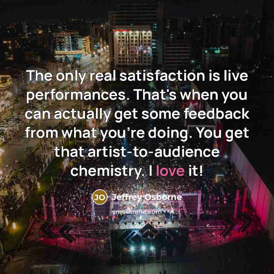“The only real satisfaction is live performances. That's when you can actually get some feedback from what you're doing. You get that artist-to-audience chemistry. I love it!” quote by Jeffrey Osborne