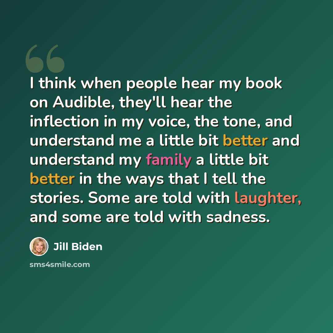 “I think when people hear my book on Audible, they'll hear the inflection in my voice, the tone, and understand me a little bit better and understand my family a little bit better in the ways that I tell the stories. Some are told with laughter, and some are told with sadness.” quote by Jill Biden