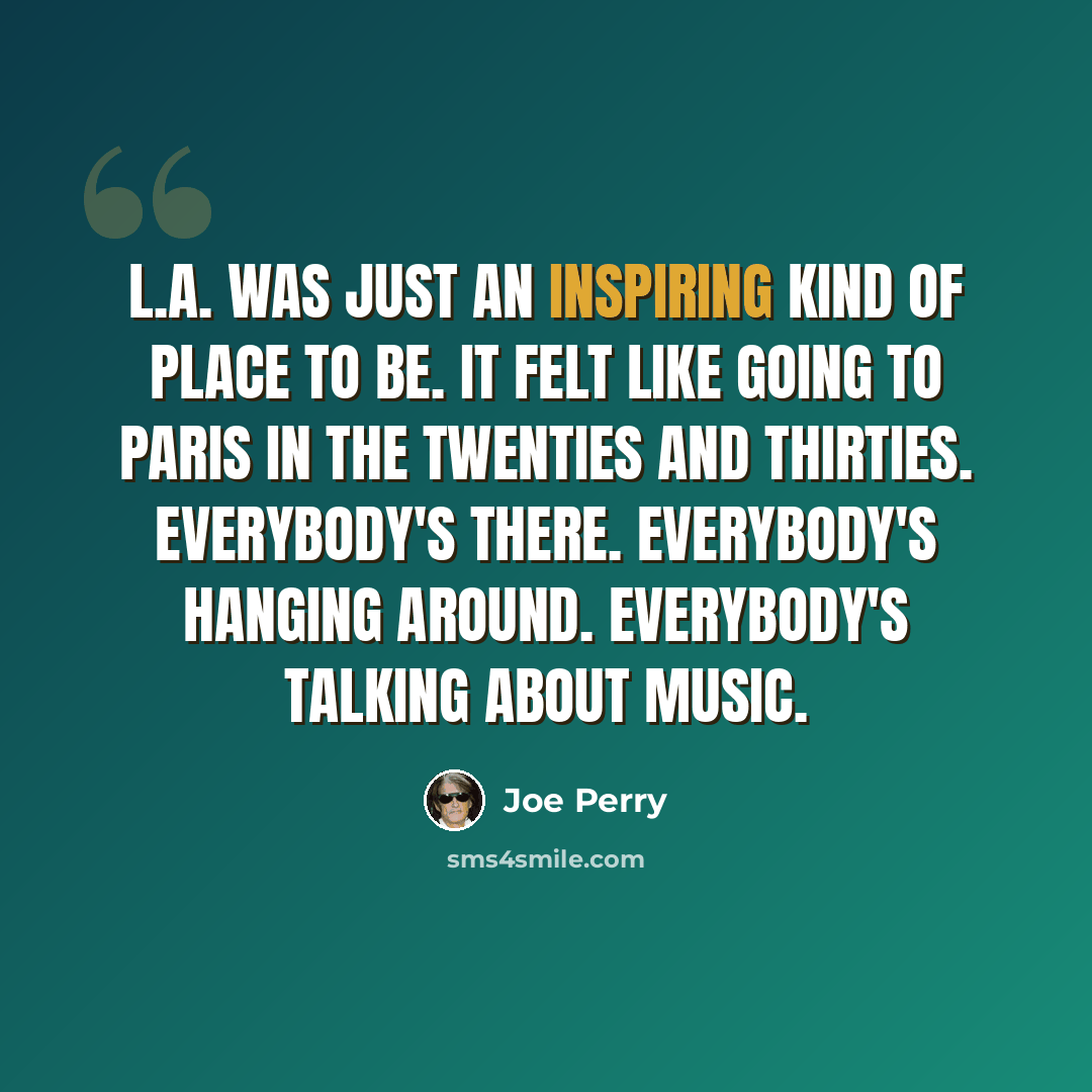 “L.A. was just an inspiring kind of place to be. It felt like going to Paris in the Twenties and Thirties. Everybody's there. Everybody's hanging around. Everybody's talking about music.” quote by Joe Perry