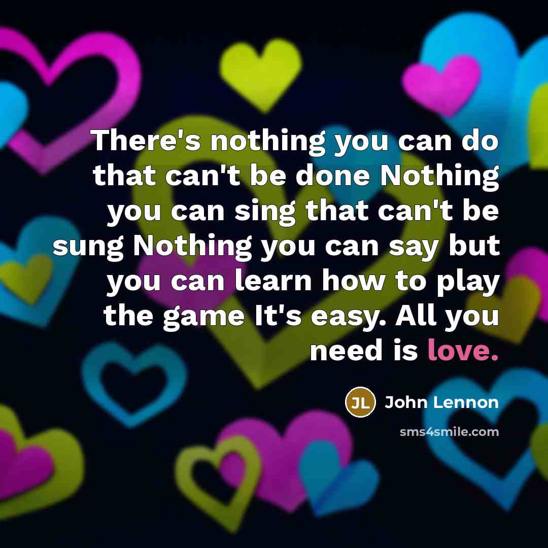 “There's nothing you can do that can't be done Nothing you can sing that can't be sung Nothing you can say but you can learn how to play the game It's easy. All you need is love.” quote by John Lennon