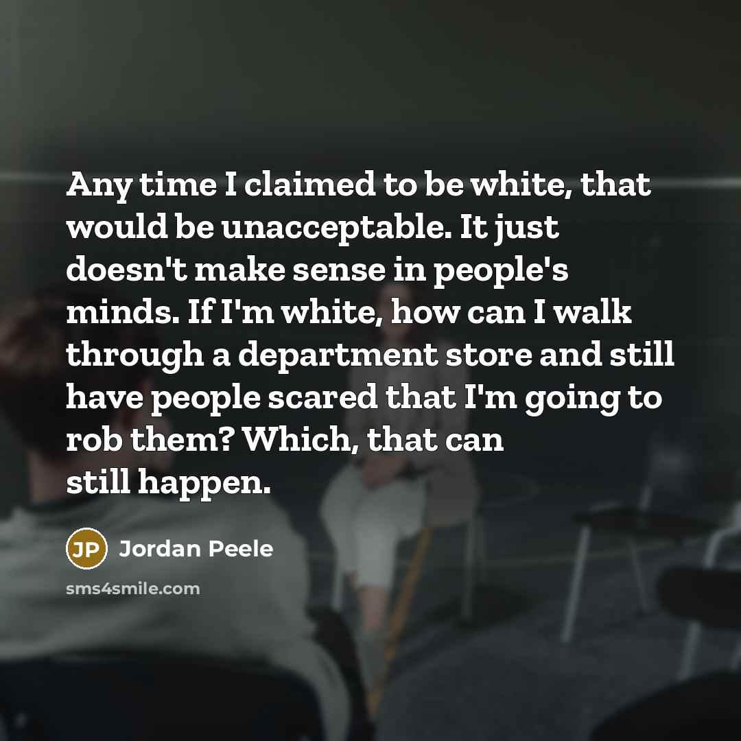 “Any time I claimed to be white, that would be unacceptable. It just doesn't make sense in people's minds. If I'm white, how can I walk through a department store and still have people scared that I'm going to rob them? Which, that can still happen.” quote by Jordan Peele