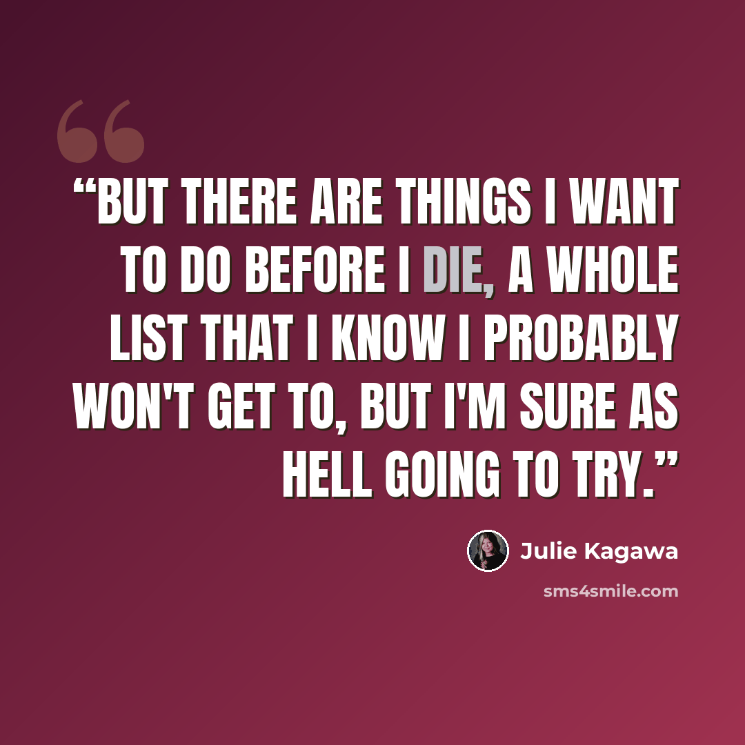 “But there are things I want to do before I die, a whole list that I know I probably won't get to, but I'm sure as hell going to try.” quote by Julie Kagawa
