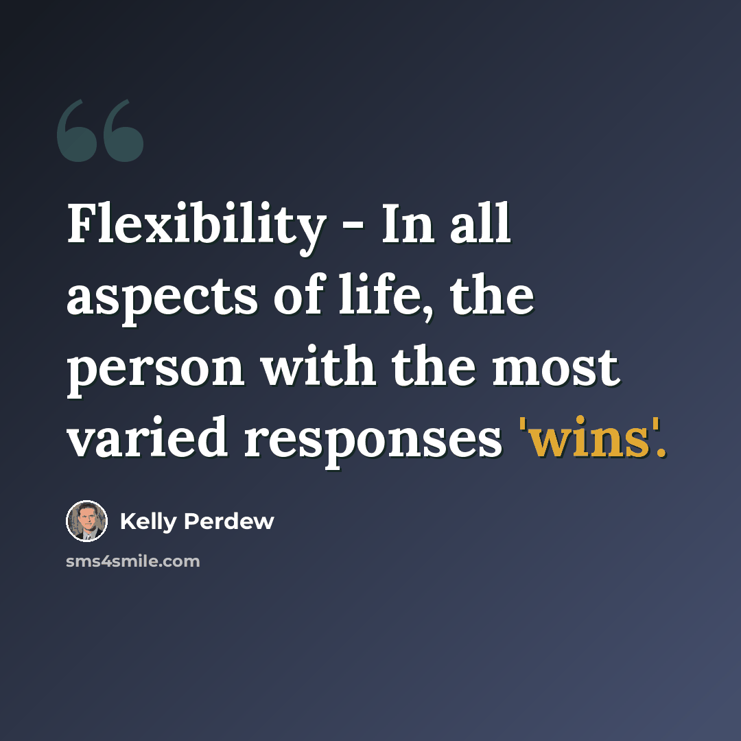 “Flexibility - In all aspects of life, the person with the most varied responses 'wins'.” quote by Kelly Perdew