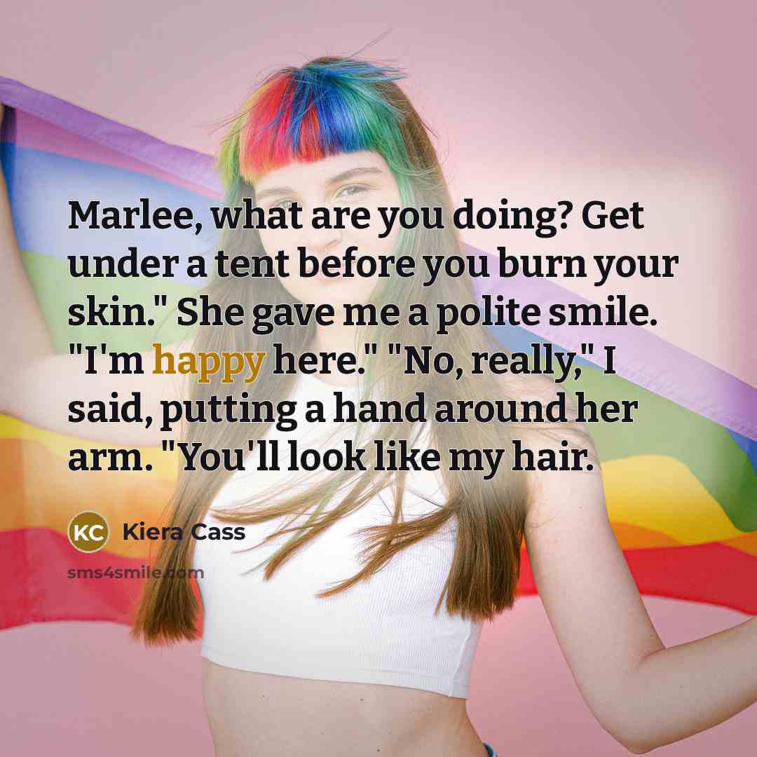 “Marlee, what are you doing? Get under a tent before you burn your skin." She gave me a polite smile. "I'm happy here." "No, really," I said, putting a hand around her arm. "You'll look like my hair.” quote by Kiera Cass