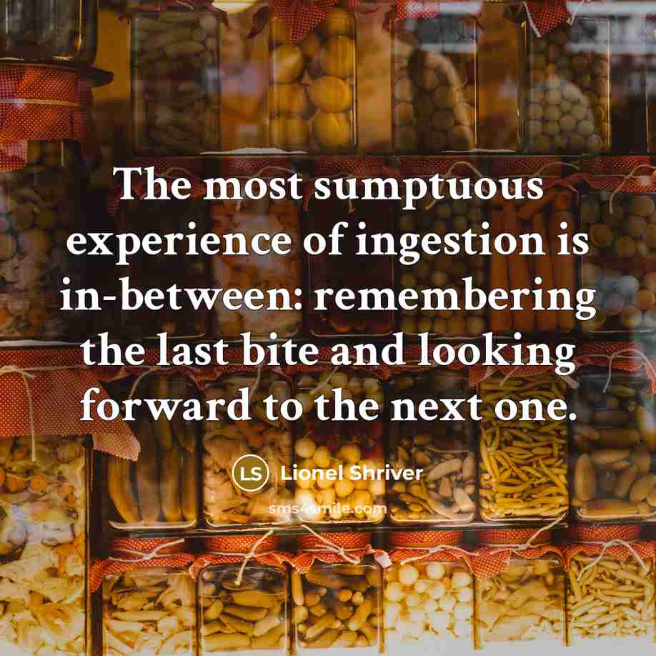 “The most sumptuous experience of ingestion is in-between: remembering the last bite and looking forward to the next one.” quote by Lionel Shriver