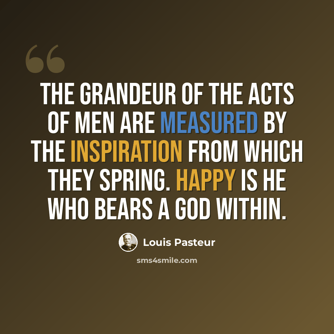 “The grandeur of the acts of men are measured by the inspiration from which they spring. Happy is he who bears a God within.” quote by Louis Pasteur