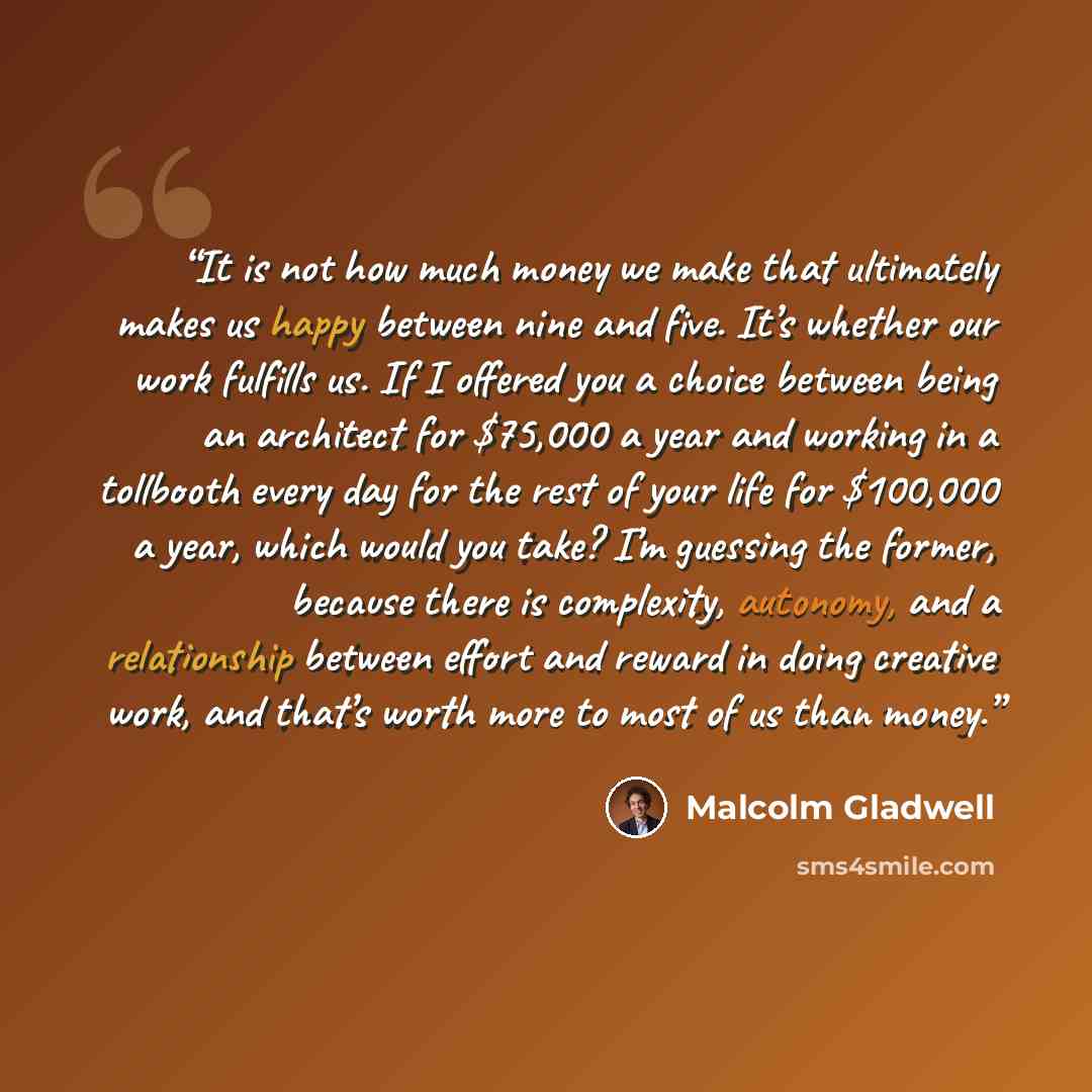 “It is not how much money we make that ultimately makes us happy between nine and five. It’s whether our work fulfills us. If I offered you a choice between being an architect for $75,000 a year and working in a tollbooth every day for the rest of your life for $100,000 a year, which would you…” quote by Malcolm Gladwell